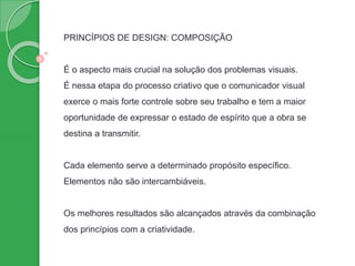 PRINCÍPIOS DE DESIGN: COMPOSIÇÃO
É o aspecto mais crucial na solução dos problemas visuais.
É nessa etapa do processo criativo que o comunicador visual
exerce o mais forte controle sobre seu trabalho e tem a maior
oportunidade de expressar o estado de espírito que a obra se
destina a transmitir.
Cada elemento serve a determinado propósito específico.
Elementos não são intercambiáveis.
Os melhores resultados são alcançados através da combinação
dos princípios com a criatividade.
 