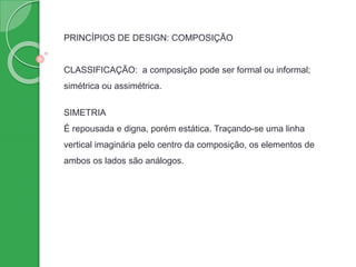 PRINCÍPIOS DE DESIGN: COMPOSIÇÃO
CLASSIFICAÇÃO: a composição pode ser formal ou informal;
simétrica ou assimétrica.
SIMETRIA
É repousada e digna, porém estática. Traçando-se uma linha
vertical imaginária pelo centro da composição, os elementos de
ambos os lados são análogos.
 