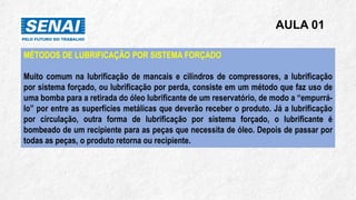 AULA 01
MÉTODOS DE LUBRIFICAÇÃO POR SISTEMA FORÇADO
Muito comum na lubrificação de mancais e cilindros de compressores, a lubrificação
por sistema forçado, ou lubrificação por perda, consiste em um método que faz uso de
uma bomba para a retirada do óleo lubrificante de um reservatório, de modo a “empurrá-
lo” por entre as superfícies metálicas que deverão receber o produto. Já a lubrificação
por circulação, outra forma de lubrificação por sistema forçado, o lubrificante é
bombeado de um recipiente para as peças que necessita de óleo. Depois de passar por
todas as peças, o produto retorna ou recipiente.
 