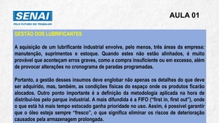 AULA 01
GESTÃO DOS LUBRIFICANTES
A aquisição de um lubrificante industrial envolve, pelo menos, três áreas da empresa:
manutenção, suprimentos e estoque. Quando estes não estão alinhados, é muito
provável que aconteçam erros graves, como a compra insuficiente ou em excesso, além
de provocar alterações no cronograma de paradas programadas.
Portanto, a gestão desses insumos deve englobar não apenas os detalhes do que deve
ser adquirido, mas, também, as condições físicas do espaço onde os produtos ficarão
alocados. Outro ponto importante é a definição da metodologia aplicada na hora de
distribuí-los pelo parque industrial. A mais difundida é a FIFO (“first in, first out”), onde
o que está há mais tempo estocado ganha prioridade no uso. Assim, é possível garantir
que o óleo esteja sempre “fresco”, o que significa eliminar os riscos de deterioração
causados pela armazenagem prolongada.
 