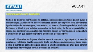 AULA 01
POSICIONAMENTO DOS TAMBORES
Na hora de alocar os lubrificantes no estoque, alguns cuidados simples podem evitar a
contaminação. A posição em que os tambores devem ser dispostos está diretamente
ligada ao tipo de armazenagem, se é externo ou interno. Quando guardados em locais
fechados, o ideal é que estejam colocados na horizontal, de forma a possibilitar o
rodízio dos contêineres nas prateleiras. Também, devem ser monitoradas a temperatura
e umidade do ar, que podem degradar o óleo básico e seus aditivos.
Já quando dispostos em lugares abertos, como é comum no agronegócio, a atenção
precisa ser redobrada devido ao contato direto com fatores contaminantes. Nesse caso,
o ideal é guardá-los com a boca para baixo e a uma boa distância do chão para garantir
a integridade das vedações e evitar a entrada de umidade.
 