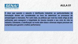 AULA 01
É claro que quando o assunto é lubrificante industrial, as particularidades da
formulação devem ser consideradas na hora de determinar os processos de
armazenagem e manuseio. Por outro lado, as práticas que você leu neste artigo já são
suficientes para assegurar a integridade do insumo durante o seu ciclo de vida na
indústria. Entretanto, a lubrificação vai muito além disso e diversas etapas precisam ser
cumpridas para garantir a melhor performance
 