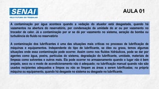 AULA 01
A contaminação por água acontece quando a vedação do atuador está desgastada, quando há
vazamentos na abertura do reservatório, por condensação da umidade do ar ou por vazamento no
trocador de calor. Já a contaminação por ar se dá por vazamento no sistema, aeração da bomba ou
turbulência do fluido no reservatório
A contaminação dos lubrificantes é uma das situações mais críticas no processo de lubrificação de
máquinas e equipamentos. Independente do tipo de lubrificante, se óleo ou graxa, temos algumas
situações onde essa contaminação pode ocorrer. Assim como nos fluidos hidráulicos, pode se dar por
agentes como água, poeira, partículas do sistema, degradação do lubrificante, umidade, materiais de
limpeza como solventes e outros mais. Ela pode ocorrer no armazenamento quando o lugar não é bem
arejado, seco ou o modo de acondicionamento não é adequado; na lubrificação manual quando não são
usados recipientes adequados e limpos ou não se limpam as áreas a serem lubrificadas; na própria
máquina ou equipamento, quando há desgaste no sistema ou desgaste no lubrificante.
 