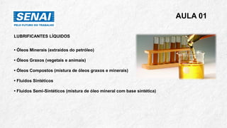 AULA 01
LUBRIFICANTES LÍQUIDOS
• Óleos Minerais (extraídos do petróleo)
• Óleos Graxos (vegetais e animais)
• Óleos Compostos (mistura de óleos graxos e minerais)
• Fluidos Sintéticos
• Fluidos Semi-Sintéticos (mistura de óleo mineral com base sintética)
 