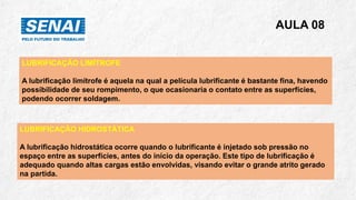AULA 08
LUBRIFICAÇÃO LIMÍTROFE
A lubrificação limítrofe é aquela na qual a película lubrificante é bastante fina, havendo
possibilidade de seu rompimento, o que ocasionaria o contato entre as superfícies,
podendo ocorrer soldagem.
LUBRIFICAÇÃO HIDROSTÁTICA
A lubrificação hidrostática ocorre quando o lubrificante é injetado sob pressão no
espaço entre as superfícies, antes do início da operação. Este tipo de lubrificação é
adequado quando altas cargas estão envolvidas, visando evitar o grande atrito gerado
na partida.
 
