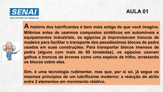 A história dos lubrificantes é bem mais antiga do que você imagina.
Milênios antes de usarmos compostos sintéticos em automóveis e
equipamentos industriais, os egípcios já improvisavam troncos de
madeira para facilitar o transporte dos pesadíssimos blocos de pedra
usados em suas construções. Para transportar blocos imensos de
pedra (alguns com mais de 60 toneladas), os egípcios usavam
galhos e troncos de árvores como uma espécie de trilho, arrastando
os blocos sobre eles.
Sim, é uma tecnologia rudimentar, mas que, por si só, já segue os
mesmos princípios de um lubrificante moderno: a redução do atrito
entre 2 elementos em movimento relativo.
AULA 01
 