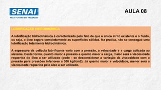 AULA 08
LUBRIFICAÇÃO HIDRODINÂMICA
A lubrificação hidrodinâmica é caracterizada pelo fato de que o único atrito existente é o fluido,
ou seja, o óleo separa completamente as superfícies sólidas. Na prática, não se consegue uma
lubrificação totalmente hidrodinâmica.
A espessura da película lubrificante varia com a pressão, a velocidade e a carga aplicada ao
sistema. Desta forma, quanto maior a pressão e quanto maior a carga, maior será a viscosidade
requerida do óleo a ser utilizado (pode - se desconsiderar a variação da viscosidade com a
pressão para pressões inferiores a 300 kgf/cm2). Já quanto maior a velocidade, menor será a
viscosidade requerida pelo óleo a ser utilizado.
 