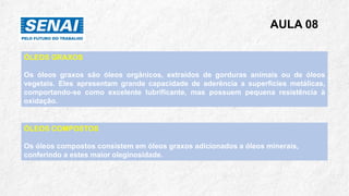 AULA 08
ÓLEOS GRAXOS
Os óleos graxos são óleos orgânicos, extraídos de gorduras animais ou de óleos
vegetais. Eles apresentam grande capacidade de aderência a superfícies metálicas,
comportando-se como excelente lubrificante, mas possuem pequena resistência à
oxidação.
ÓLEOS COMPOSTOS
Os óleos compostos consistem em óleos graxos adicionados a óleos minerais,
conferindo a estes maior oleginosidade.
 