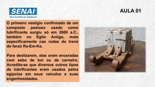 AULA 01
O primeiro vestígio confirmado de um
composto pastoso usado como
lubrificante surgiu só em 2600 a.C.,
também no Egito Antigo, mais
especificamente nas rodas do trenó
do faraó Ra-Em-Ka.
Para deslizarem, elas eram enceradas
com sebo de boi ou de carneiro.
Acredita-se que diversos outros tipos
de lubrificantes eram usados pelos
egípcios em seus veículos e suas
engenhosidades.
 