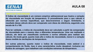 AULA 08
INDICE DE VISCOSIDADE
O Índice de viscosidade é um número empírico adimensional que ilustra a variação
da viscosidade em função da temperatura. O procedimento para o seu cálculo é
oferecido por normas específicas, que descreveremos a seguir. Entretanto, o
resultado desse cálculo deve ser comparado com óleos de referência, seguindo uma
escala de 0 a 100.
Para ter validade, o índice de viscosidade deve ser calculado a partir da comparação
da viscosidade para o mesmo óleo a diferentes temperaturas. Uma vez realizado o
cálculo, ele deve ser classificado conforme a norma utilizada para realizar seu
cálculo. De modo geral, quanto mais alto o índice de viscosidade, menor é a variação
dessa medida às oscilações de temperatura.
Em outras palavras, quanto maior o índice de viscosidade, mais estável é o
comportamento do fluido. Isso é uma característica muito desejável, inclusive em
fluidos de usinagem, que trabalham sob condições extremas de temperatura.
 