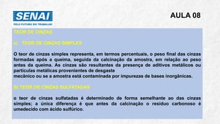 AULA 08
TEOR DE CINZAS
a) TEOR DE CINZAS SIMPLES
O teor de cinzas simples representa, em termos percentuais, o peso final das cinzas
formadas após a queima, seguida da calcinação da amostra, em relação ao peso
antes da queima. As cinzas são resultantes da presença de aditivos metálicos ou
partículas metálicas provenientes de desgaste
mecânico ou se a amostra está contaminada por impurezas de bases inorgânicas.
B) TEOR DE CINZAS SULFATADAS
o teor de cinzas sulfatadas é determinado de forma semelhante ao das cinzas
simples; a única diferença é que antes da calcinação o resíduo carbonoso é
umedecido com ácido sulfúrico.
 