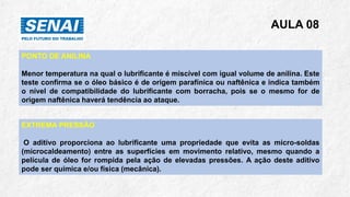 AULA 08
PONTO DE ANILINA
Menor temperatura na qual o lubrificante é miscível com igual volume de anilina. Este
teste confirma se o óleo básico é de origem parafínica ou naftênica e indica também
o nível de compatibilidade do lubrificante com borracha, pois se o mesmo for de
origem naftênica haverá tendência ao ataque.
EXTREMA PRESSÃO
O aditivo proporciona ao lubrificante uma propriedade que evita as micro-soldas
(microcaldeamento) entre as superfícies em movimento relativo, mesmo quando a
película de óleo for rompida pela ação de elevadas pressões. A ação deste aditivo
pode ser química e/ou física (mecânica).
 