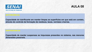 AULA 08
DETERGÊNCIA
Capacidade do lubrificante em manter limpas as superfícies em que está em contato,
através do controle da formação de resíduos, lacas, vernizes e borras.
DISPERSÂNCIA
Capacidade de manter suspensas as impurezas presentes no sistema, nas menores
dimensões possíveis.
 