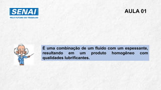 AULA 01
É uma combinação de um fluido com um espessante,
resultando em um produto homogêneo com
qualidades lubrificantes.
 