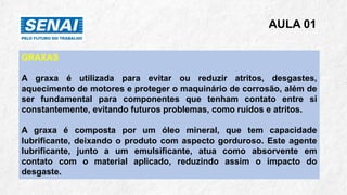 AULA 01
GRAXAS
A graxa é utilizada para evitar ou reduzir atritos, desgastes,
aquecimento de motores e proteger o maquinário de corrosão, além de
ser fundamental para componentes que tenham contato entre si
constantemente, evitando futuros problemas, como ruídos e atritos.
A graxa é composta por um óleo mineral, que tem capacidade
lubrificante, deixando o produto com aspecto gorduroso. Este agente
lubrificante, junto a um emulsificante, atua como absorvente em
contato com o material aplicado, reduzindo assim o impacto do
desgaste.
 