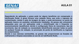 AULA 01
GRAXAS APLICAÇÃO
Dependendo da aplicação, a graxa pode ter alguns benefícios em comparação à
lubrificação fluida. A graxa fornece uma vedação física, que evita o ingresso de
contaminação, resiste à ação de lavagem de água, e pode permanecer no ponto de
aplicação mesmo em posições verticalmente instaladas. As graxas são unicamente
adequadas para uso em aplicações onde a relubrificação não é frequente ou
economicamente injustificável, devido à configuração física do mecanismo, tipo de
movimento, tipo de vedação ou necessidade dolubrificante executar todas ou parte
de qualquer função de vedação, na prevenção de perda de lubrificante ou ingresso
de contaminantes.
Devido à sua natureza semissólida, as graxas não proporcionam as funções de
resfriamento e limpeza associadas ao uso de um lubrificante fluido.
 