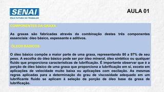 AULA 01
COMPONENTES DA GRAXA
As graxas são fabricadas através da combinação destes três componentes
essenciais: óleo básico, espessante e aditivos.
ÓLEOS BÁSICOS
O óleo básico compõe a maior parte de uma graxa, representando 80 a 97% de seu
peso. A escolha do óleo básico pode ser por óleo mineral, óleo sintético ou qualquer
fluido que proporciona características de lubrificação. É importante observar que é a
porção de óleo básico de uma graxa que proporciona a lubrificação em si, exceto em
aplicações de velocidade muito baixa ou aplicações com oscilação. As mesmas
regras aplicadas para a determinação do grau de viscosidade adequado em um
lubrificante fluído se aplicam à seleção da porção de óleo base da graxa de
lubrificação.
 