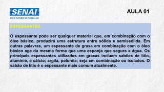 AULA 01
ESPESSANTES
O espessante pode ser qualquer material que, em combinação com o
óleo básico, produzirá uma estrutura entre sólida e semissólida. Em
outras palavras, um espessante de graxa em combinação com o óleo
básico age da mesma forma que uma esponja que segura a água. Os
principais espessantes utilizados em graxas incluem sabões de lítio,
alumínio, e cálcio; argila, poluréia; seja em combinação ou isolados. O
sabão de lítio é o espessante mais comum atualmente.
 
