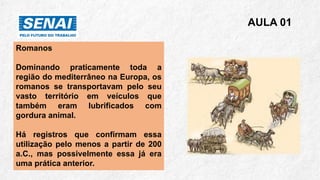 Romanos
Dominando praticamente toda a
região do mediterrâneo na Europa, os
romanos se transportavam pelo seu
vasto território em veículos que
também eram lubrificados com
gordura animal.
Há registros que confirmam essa
utilização pelo menos a partir de 200
a.C., mas possivelmente essa já era
uma prática anterior.
AULA 01
 
