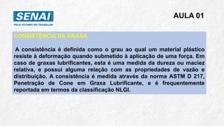 AULA 01
CONSISTÊNCIA DA GRAXA
A consistência é definida como o grau ao qual um material plástico
resiste à deformação quando submetido à aplicação de uma força. Em
caso de graxas lubrificantes, esta é uma medida da dureza ou maciez
relativa, e possui alguma relação com as propriedades de vazão e
distribuição. A consistência é medida através da norma ASTM D 217,
Penetração de Cone em Graxa Lubrificante, e é frequentemente
reportada em termos da classificação NLGI.
 