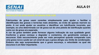 AULA 01
INDICAÇÃO DE QUALIDADE DA GRAXA POR COR
Fabricantes de graxa usam corantes simplesmente para ajudar a facilitar a
identificação das graxas e torná-las mais atraentes, ao invés de apenas marrom ou
preto. A cor pode ajudar os usuários a identificar um lubrificante incorreto, por
exemplo, se uma determinada cor de graxa sai de uma pistola de lubrificação quando
outra cor de graxa era esperada.
A cor da graxa também pode fornecer alguma indicação da sua qualidade geral.
Conforme a graxa começa a degradar e contamina, ela geralmente começa a
escurecer. Este escurecimento pode ser mais perceptível quando comparado com
uma graxa nova e pode ser um sinal de que a graxa atingiu seu limite de condenação.
Embora não seja surpreendente que a graxa escureça, a velocidade na qual ela
escurece é um fator importante.
 