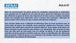AULA 01
Além do escurecimento da graxa devido às condições operacionais e ambientais,
uma mudança de cor poderia ser um sinal de que a graxa foi misturada com outro
tipo diferente de graxa de forma não intencional. Se isso ocorrer, medidas imediatas
devem ser tomadas para determinar como e porque isso aconteceu. Aplicação de
graxa errada é mais comum do que a maioria das pessoas imaginam.
Uma solução rápida seria a utilização de diferentes tipos de pinos graxeiros para os
vários tipos de graxa, por exemplo, pinos graxeiros padrão para mancais e pinos
graxeiros tipo botão para mancais de motores elétricos. Outra opção seria deixar um
pouco de graxa no pino graxeiro para indicar a cor apropriada. Isso só pode ser feito
caso não haja mais de uma graxa com cor similar na planta. O uso de protetores
coloridos de pinos graxeiros também pode ser eficaz na identificação dos diferentes
tipos de graxas. O tipo de graxa e a cor atribuída a ela também devem ser claramente
identificados nas pistolas de lubrificação.
 