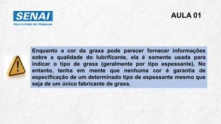 AULA 01
Enquanto a cor da graxa pode parecer fornecer informações
sobre a qualidade do lubrificante, ela é somente usada para
indicar o tipo de graxa (geralmente por tipo espessante). No
entanto, tenha em mente que nenhuma cor é garantia de
especificação de um determinado tipo de espessante mesmo que
seja de um único fabricante de graxa.
 