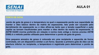 AULA 01
PONTO DE GOTA
ponto de gota da graxa é a temperatura na qual o espessante perde sua capacidade de
manter o óleo básico dentro da matriz do espessante. Isto pode ser causado pelo
derretimento do espessante ou o óleo afinar-se tanto que a tensão superficial e ação
capilar se tornam insuficientes para manter o óleo dentro da matriz do espessante. O
ASTM D2265 (norma preferida em relação à norma mais antiga e menos precisa ASTM
D566) é o método padrão utilizado para determinar o ponto de gota da graxa.
Uma pequena amostra de graxa é colocada em uma recipiente e aquecida de forma
controlada, em um dispositivo similar a um forno. Quando a primeira gota de óleo cai da
abertura inferior no recipiente, a temperatura é registrada para determinar o ponto de
gota.
 