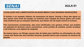 A EVOLUÇÃO DOS LUBRIFICANTES NA IDADE MÉDIA E NAS GRANDES NAVEGAÇÕES.
O moinho é um exemplo clássico de mecanismo da época. Usando a força das águas ou
dos ventos como fonte de energia, os moinhos eram capazes de triturar grãos com muito
mais eficiência que as soluções anteriores, que faziam uso de tração animal ou humana.
Para funcionarem corretamente, eles eram lubrificados com gordura animal, que também
era aplicada em diversos outros mecanismos, como portões de castelos, pontes levadiças
e até trabucos, uma espécie de catapulta.
Na mesma época, os Vikings usavam óleo de baleia para lubrificar as articulações de velas
e eixos dos lemes dos seus temidos dracares, grandes barcos que cruzaram os oceanos do
planeta.
AULA 01
 