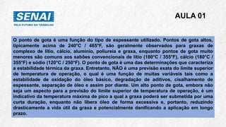 AULA 01
O ponto de gota é uma função do tipo de espessante utilizado. Pontos de gota altos,
tipicamente acima de 240°C / 465°F, são geralmente observados para graxas de
complexo de lítio, cálcio, alumínio, poliureia e graxa, enquanto pontos de gota muito
menores são comuns aos sabões convencionais de lítio (180°C / 355°F), cálcio (180°C /
355°F) e sódio (120°C / 250°F). O ponto de gota é uma das determinações que caracteriza
a estabilidade térmica da graxa. Entretanto, NÃO é uma previsão exata do limite superior
de temperatura de operação, o qual é uma função de muitas variáveis tais como a
estabilidade de oxidação do óleo básico, degradação de aditivos, cisalhamento de
espessante, separação de óleo e assim por diante. Um alto ponto de gota, embora não
seja um aspecto para a previsão do limite superior de temperatura de operação, é um
indicativo da temperatura máxima de pico a qual a graxa poderá ser submetida por uma
curta duração, enquanto não libera óleo de forma excessiva e, portanto, reduzindo
drasticamente a vida útil da graxa e potencialmente danificando a aplicação em longo
prazo.
 