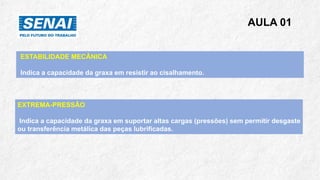 AULA 01
ESTABILIDADE MECÂNICA
Indica a capacidade da graxa em resistir ao cisalhamento.
EXTREMA-PRESSÃO
Indica a capacidade da graxa em suportar altas cargas (pressões) sem permitir desgaste
ou transferência metálica das peças lubrificadas.
 