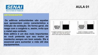 AULA 01
ANTIOXIDANTES
Os aditivos antioxidantes são aqueles
que apresentam como característica a
inibição da oxidação. De forma geral, ele
reage com o oxigênio e, assim, evita que
o metal seja oxidado.
Este aditivo é um dos mais importantes
se você pretende que seu motor se
mantenha sempre em bom estado. Ele é
essencial para aumentar a vida útil dos
equipamentos.
 