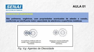 AULA 01
AGENTES DE ADESIVIDADE
São polímeros, orgânicos, com propriedades acentuadas de adesão e coesão,
conferindo ao lubrificante maior capacidade de aderência a superfícies metálicas
 