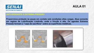 AULA 01
ANTI-DESGASTE E EXTREMA-PRESSÃO
Proporciona proteção às peças em contato sob condições altas cargas. Atua somente
em regime de Lubrificação Limítrofe, onde a fricção é alta. Os agentes Extrema
Pressão formam a “capa de sacrifício” sobre as superfícies metálicas.
 