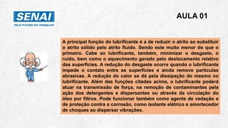 A principal função do lubrificante é a de reduzir o atrito ao substituir
o atrito sólido pelo atrito fluido. Sendo este muito menor do que o
primeiro. Cabe ao lubrificante, também, minimizar o desgaste, o
ruído, bem como o aquecimento gerado pelo deslocamento relativo
das superfícies. A redução do desgaste ocorre quando o lubrificante
impede o contato entre as superfícies e ainda remove partículas
abrasivas. A redução do calor se dá pela dissipação do mesmo no
lubrificante. Além das funções citadas acima, o lubrificante poderá
atuar na transmissão de força, na remoção de contaminantes pela
ação dos detergentes e dispersantes ou através da circulação do
óleo por filtros. Pode funcionar também como agente de vedação e
de proteção contra a corrosão, como isolante elétrico e amortecedor
de choques ao dispersar vibrações.
AULA 01
 