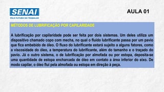AULA 01
MÉTODOS DE LUBRIFICAÇÃO POR CAPILARIDADE
A lubrificação por capilaridade pode ser feita por dois sistemas. Um deles utiliza um
dispositivo chamado copo com mecha, no qual o fluido lubrificante passa por um pavio
que fica embebido de óleo. O fluxo do lubrificante estará sujeito a alguns fatores, como
a viscosidade do óleo, a temperatura do lubrificante, além do tamanho e o traçado do
pavio. Já o outro sistema, o de lubrificação por almofada ou por estopa, deposita-se
uma quantidade de estopa encharcada de óleo em contato a área inferior do eixo. De
modo capilar, o óleo flui pela almofada ou estopa em direção à peça.
 
