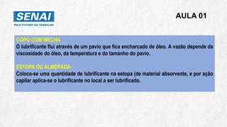 AULA 01
COPO COM MECHA
O lubrificante flui através de um pavio que fica encharcado de óleo. A vazão depende da
viscosidade do óleo, da temperatura e do tamanho do pavio.
ESTOPA OU ALMOFADA
Coloca-se uma quantidade de lubrificante na estopa (de material absorvente, e por ação
capilar aplica-se o lubrificante no local a ser lubrificado.
 