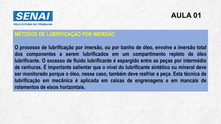 AULA 01
MÉTODOS DE LUBRIFICAÇÃO POR IMERSÃO
O processo de lubrificação por imersão, ou por banho de óleo, envolve a imersão total
dos componentes a serem lubrificados em um compartimento repleto de óleo
lubrificante. O excesso de fluido lubrificante é espargido entre as peças por intermédio
de ranhuras. É importante salientar que o nível do lubrificante sintético ou mineral deve
ser monitorado porque o óleo, nesse caso, também deve resfriar a peça. Esta técnica de
lubrificação em mecânica é aplicada em caixas de engrenagens e em mancais de
rolamentos de eixos horizontais.
 