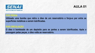 AULA 01
POR PERDA
Utilizado uma bomba que retira o óleo de um reservatório e força-o por entre as
superfícies metálicas a serem lubrificadas.
POR CIRCULAÇÃO
O óleo é bombeado de um depósito para as partes a serem lubrificadas. Após a
passagem pelas peças, o óleo volta ao reservatório.
 