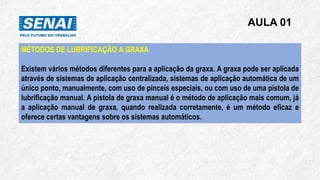 AULA 01
MÉTODOS DE LUBRIFICAÇÃO A GRAXA
Existem vários métodos diferentes para a aplicação da graxa. A graxa pode ser aplicada
através de sistemas de aplicação centralizada, sistemas de aplicação automática de um
único ponto, manualmente, com uso de pinceis especiais, ou com uso de uma pistola de
lubrificação manual. A pistola de graxa manual é o método de aplicação mais comum, já
a aplicação manual de graxa, quando realizada corretamente, é um método eficaz e
oferece certas vantagens sobre os sistemas automáticos.
 