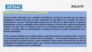 AULA 01
MANUSEIO DURANTE A DESCARGA E O DESLOCAMENTO
Na hora de lidar, diretamente, com o contêiner de lubrificante, é preciso ter em mente que não apenas a
integridade do insumo pode estar em xeque. Vazamentos de óleo podem ser um grande risco para os
colaboradores e, por isso, a descarga desse produto deve ser feita sob um rígido controle de segurança.
Especialmente, se rolar as embalagens sobre esteiras de madeira ou de metal, seja a maneira de recebimento
escolhida. Por outro lado, já é bastante comum que os caminhões possuam elevadores hidráulicos que
auxiliam na entrega. Assim que descarregados, os tambores precisam ser levados imediatamente para o
local de armazenagem.
Porém, é preciso considerar que, em algum momento, esse tambor deverá sair do estoque. Caso o caminho a
ser percorrido seja de piso liso, é possível rolar as embalagens ― não sem antes inspecionar o chão em
busca de resíduos que possam perfurar o casco. Entretanto, a melhor maneira de deslocá-las é por meio de
empilhadeiras. É importante ressaltar, também, que o número de pessoas envolvidas nesses processos deve
ser reduzido, o que ajuda a evitar a contaminação.
 