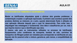 AULA 01
ETIQUETAGEM DOS TAMBORES E EQUIPAMENTOS
Manter os lubrificantes etiquetados ajuda a eliminar dois grandes problemas: a
contaminação cruzada e a aplicação equivocada. O primeiro caso acontece quando dois
produtos distintos se misturam, já o outro, quando determinado fluido é utilizado em
uma aplicação diferente daquela para a qual foi desenvolvido. Para evitar isso, a
etiquetagem das embalagens é fundamental. Uma ideia é classificá-los por cor, mas o
que importa mesmo é que a identificação seja clara.
O mesmo vale para os instrumentos utilizados no processo de lubrificação.
Equipamentos como contêineres de transporte, bombas de mão, carrinhos de
transporte e de filtragem podem ser rotulados para corresponder ao lubrificante em uso.
Quando não for possível evitar a mistura, garante-se, pelo menos, a compatibilidade de
aplicação.
 