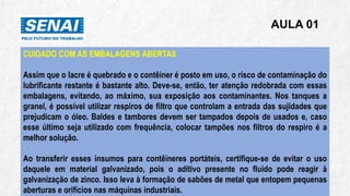 AULA 01
CUIDADO COM AS EMBALAGENS ABERTAS
Assim que o lacre é quebrado e o contêiner é posto em uso, o risco de contaminação do
lubrificante restante é bastante alto. Deve-se, então, ter atenção redobrada com essas
embalagens, evitando, ao máximo, sua exposição aos contaminantes. Nos tanques a
granel, é possível utilizar respiros de filtro que controlam a entrada das sujidades que
prejudicam o óleo. Baldes e tambores devem ser tampados depois de usados e, caso
esse último seja utilizado com frequência, colocar tampões nos filtros do respiro é a
melhor solução.
Ao transferir esses insumos para contêineres portáteis, certifique-se de evitar o uso
daquele em material galvanizado, pois o aditivo presente no fluido pode reagir à
galvanização de zinco. Isso leva à formação de sabões de metal que entopem pequenas
aberturas e orifícios nas máquinas industriais.
 