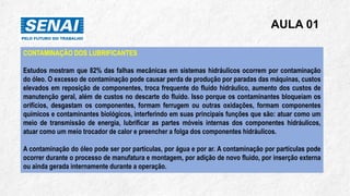AULA 01
CONTAMINAÇÃO DOS LUBRIFICANTES
Estudos mostram que 82% das falhas mecânicas em sistemas hidráulicos ocorrem por contaminação
do óleo. O excesso de contaminação pode causar perda de produção por paradas das máquinas, custos
elevados em reposição de componentes, troca frequente do fluido hidráulico, aumento dos custos de
manutenção geral, além de custos no descarte do fluido. Isso porque os contaminantes bloqueiam os
orifícios, desgastam os componentes, formam ferrugem ou outras oxidações, formam componentes
químicos e contaminantes biológicos, interferindo em suas principais funções que são: atuar como um
meio de transmissão de energia, lubrificar as partes móveis internas dos componentes hidráulicos,
atuar como um meio trocador de calor e preencher a folga dos componentes hidráulicos.
A contaminação do óleo pode ser por partículas, por água e por ar. A contaminação por partículas pode
ocorrer durante o processo de manufatura e montagem, por adição de novo fluido, por inserção externa
ou ainda gerada internamente durante a operação.
 