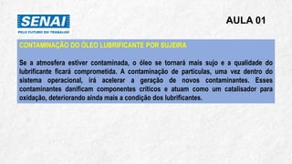 AULA 01
CONTAMINAÇÃO DO ÓLEO LUBRIFICANTE POR SUJEIRA
Se a atmosfera estiver contaminada, o óleo se tornará mais sujo e a qualidade do
lubrificante ficará comprometida. A contaminação de partículas, uma vez dentro do
sistema operacional, irá acelerar a geração de novos contaminantes. Esses
contaminantes danificam componentes críticos e atuam como um catalisador para
oxidação, deteriorando ainda mais a condição dos lubrificantes.
 