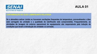 AULA 01
CONTAMINAÇÃO DO ÓLEO LUBRIFICANTE PELA ÁGUA
Se a atmosfera estiver úmida ou houverem oscilações frequentes de temperatura, provavelmente o óleo
está carregado de umidade e a qualidade do lubrificante está comprometida. Frequentemente, as
atividades de lavagem do entorno operacional do equipamento são responsáveis pela indução de
condições que levam à introdução de umidade e à corrosão.
 