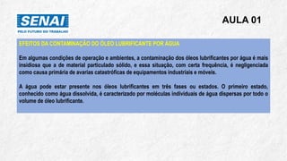AULA 01
EFEITOS DA CONTAMINAÇÃO DO ÓLEO LUBRIFICANTE POR ÁGUA
Em algumas condições de operação e ambientes, a contaminação dos óleos lubrificantes por água é mais
insidiosa que a de material particulado sólido, e essa situação, com certa frequência, é negligenciada
como causa primária de avarias catastróficas de equipamentos industriais e móveis.
A água pode estar presente nos óleos lubrificantes em três fases ou estados. O primeiro estado,
conhecido como água dissolvida, é caracterizado por moléculas individuais de água dispersas por todo o
volume de óleo lubrificante.
 