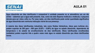AULA 01
Água dissolvida em óleo lubrificante é comparável à umidade presente no ar atmosférico em um dia
úmido – sabemos que a água está presente, mas, como ela está dispersa molécula a molécula, é pequena
demais para ser vista a olho nu. Por essa razão, um óleo lubrificante pode conter quantidade significativa
de água dissolvida sem nenhuma indicação visível de sua presença.
A maioria dos óleos lubrificantes industriais, tais como fluidos hidráulicos, óleos para turbinas etc.,
podem suportar de 200 ppm – 600 ppm (0,02% – 0,06%) de água no estado dissolvido, dependendo da
temperatura e do estado de envelhecimento do óleo lubrificante. Óleos lubrificantes envelhecidos
(oxidados) podem suportar três a quatro vezes mais água no estado dissolvido que óleos lubrificantes
novos.
 