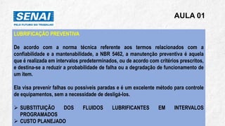 AULA 01
LUBRIFICAÇÃO PREVENTIVA
De acordo com a norma técnica referente aos termos relacionados com a
confiabilidade e a mantenabilidade, a NBR 5462, a manutenção preventiva é aquela
que é realizada em intervalos predeterminados, ou de acordo com critérios prescritos,
e destina-se a reduzir a probabilidade de falha ou a degradação de funcionamento de
um item.
Ela visa prevenir falhas ou possíveis paradas e é um excelente método para controle
de equipamentos, sem a necessidade de desligá-los.
➢ SUBSTITUIÇÃO DOS FLUIDOS LUBRIFICANTES EM INTERVALOS
PROGRAMADOS
➢ CUSTO PLANEJADO
 