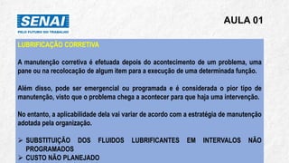 AULA 01
LUBRIFICAÇÃO CORRETIVA
A manutenção corretiva é efetuada depois do acontecimento de um problema, uma
pane ou na recolocação de algum item para a execução de uma determinada função.
Além disso, pode ser emergencial ou programada e é considerada o pior tipo de
manutenção, visto que o problema chega a acontecer para que haja uma intervenção.
No entanto, a aplicabilidade dela vai variar de acordo com a estratégia de manutenção
adotada pela organização.
➢ SUBSTITUIÇÃO DOS FLUIDOS LUBRIFICANTES EM INTERVALOS NÃO
PROGRAMADOS
➢ CUSTO NÃO PLANEJADO
 
